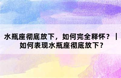 水瓶座彻底放下，如何完全释怀？｜ 如何表现水瓶座彻底放下？